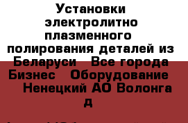 Установки электролитно-плазменного  полирования деталей из Беларуси - Все города Бизнес » Оборудование   . Ненецкий АО,Волонга д.